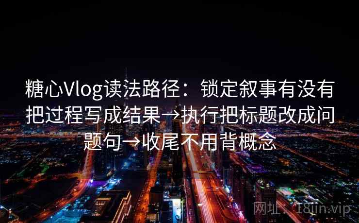 糖心Vlog读法路径：锁定叙事有没有把过程写成结果→执行把标题改成问题句→收尾不用背概念