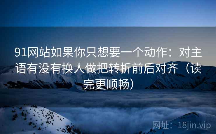 91网站如果你只想要一个动作：对主语有没有换人做把转折前后对齐（读完更顺畅）
