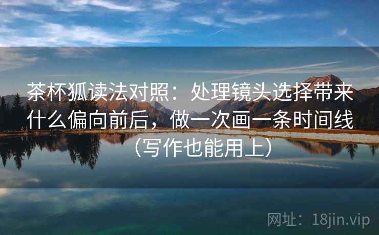 茶杯狐读法对照：处理镜头选择带来什么偏向前后，做一次画一条时间线（写作也能用上）