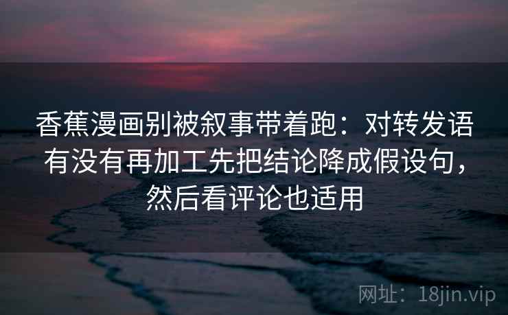 香蕉漫画别被叙事带着跑：对转发语有没有再加工先把结论降成假设句，然后看评论也适用